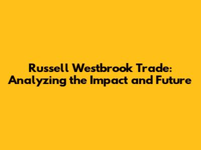 Russell Westbrook Trade: Analyzing the Impact and Future
