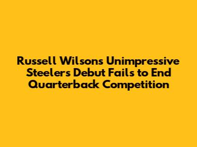 Russell Wilson's Unimpressive Steelers Debut Fails to End Quarterback Competition