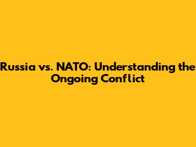 Russia vs. NATO: Understanding the Ongoing Conflict