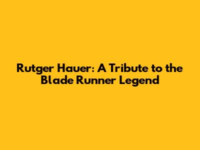 Rutger Hauer: A Tribute to the Blade Runner Legend