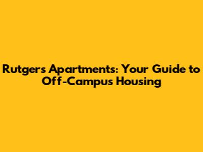 Rutgers Apartments: Your Guide to Off-Campus Housing