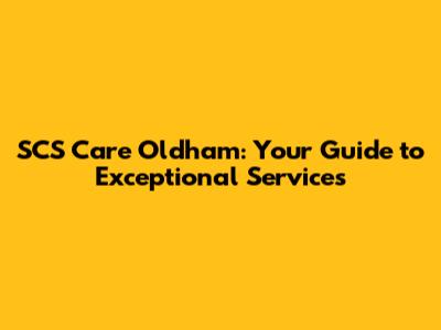 SCS Care Oldham: Your Guide to Exceptional Services