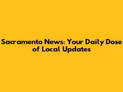 Sacramento News: Your Daily Dose of Local Updates