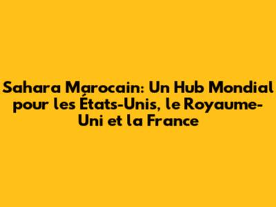 Sahara Marocain: Un Hub Mondial pour les États-Unis, le Royaume-Uni et la France