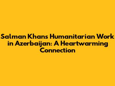 Salman Khan's Humanitarian Work in Azerbaijan: A Heartwarming Connection