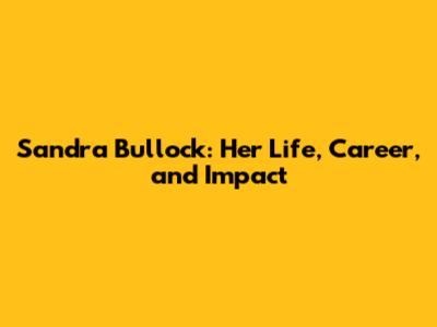 Sandra Bullock: Her Life, Career, and Impact