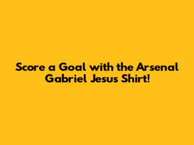 Score a Goal with the Arsenal Gabriel Jesus Shirt!