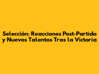 Selección: Reacciones Post-Partido y Nuevos Talentos Tras la Victoria