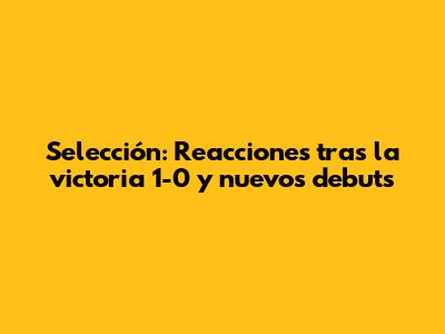 Selección: Reacciones tras la victoria 1-0 y nuevos debuts