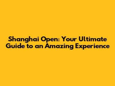 Shanghai Open: Your Ultimate Guide to an Amazing Experience
