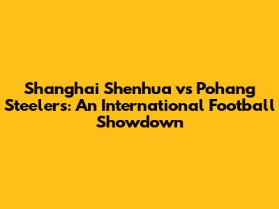 Shanghai Shenhua vs Pohang Steelers: An International Football Showdown