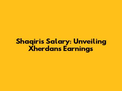 Shaqiri's Salary: Unveiling Xherdan's Earnings