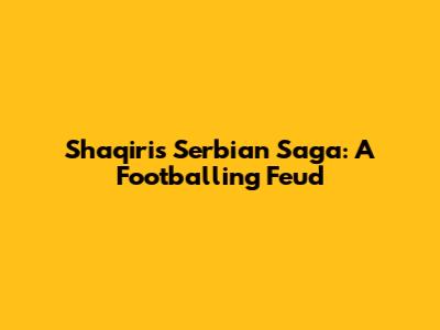 Shaqiri's Serbian Saga: A Footballing Feud