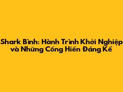 Shark Bình: Hành Trình Khởi Nghiệp và Những Cống Hiến Đáng Kể