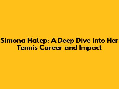 Simona Halep: A Deep Dive into Her Tennis Career and Impact