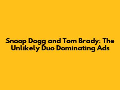 Snoop Dogg and Tom Brady: The Unlikely Duo Dominating Ads