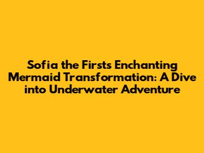 Sofia the First's Enchanting Mermaid Transformation: A Dive into Underwater Adventure