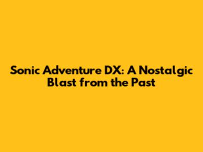 Sonic Adventure DX: A Nostalgic Blast from the Past