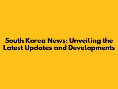 South Korea News: Unveiling the Latest Updates and Developments