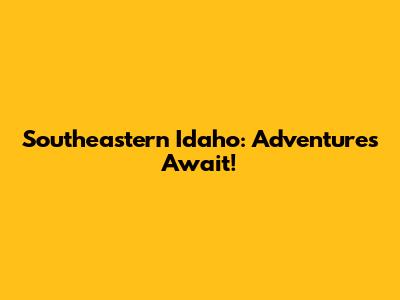 Southeastern Idaho: Adventures Await!