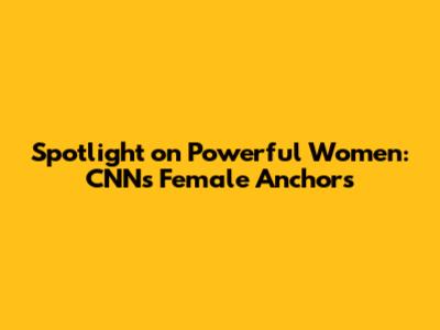 Spotlight on Powerful Women: CNN's Female Anchors
