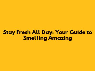 Stay Fresh All Day: Your Guide to Smelling Amazing