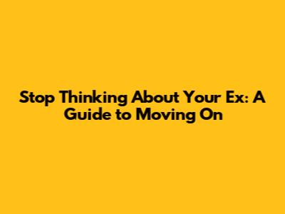 Stop Thinking About Your Ex: A Guide to Moving On