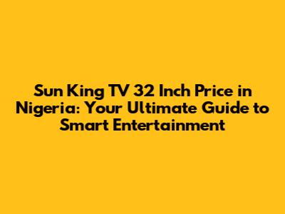 Sun King TV 32 Inch Price in Nigeria: Your Ultimate Guide to Smart Entertainment