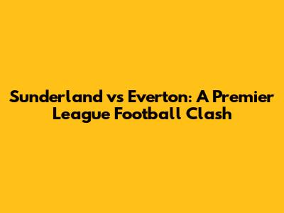 Sunderland vs Everton: A Premier League Football Clash