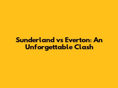 Sunderland vs Everton: An Unforgettable Clash