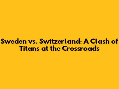 Sweden vs. Switzerland: A Clash of Titans at the Crossroads