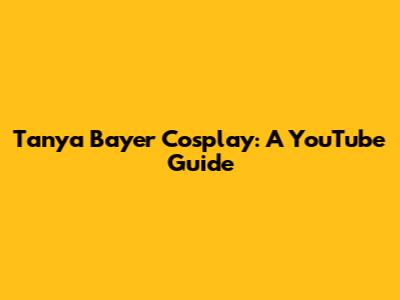 Tanya Bayer Cosplay: A YouTube Guide