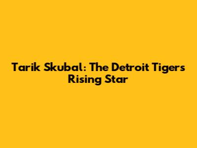 Tarik Skubal: The Detroit Tigers' Rising Star