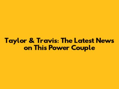 Taylor & Travis: The Latest News on This Power Couple