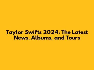 Taylor Swift's 2024: The Latest News, Albums, and Tours