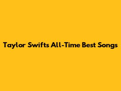 Taylor Swift's All-Time Best Songs