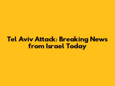 Tel Aviv Attack: Breaking News from Israel Today