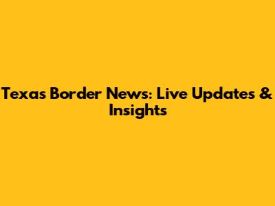 Texas Border News: Live Updates & Insights