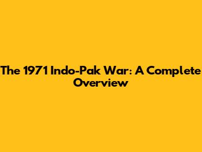 The 1971 Indo-Pak War: A Complete Overview