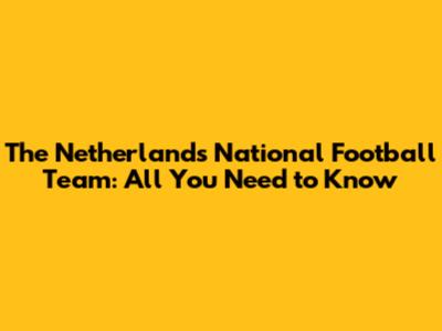 The Netherlands National Football Team: All You Need to Know