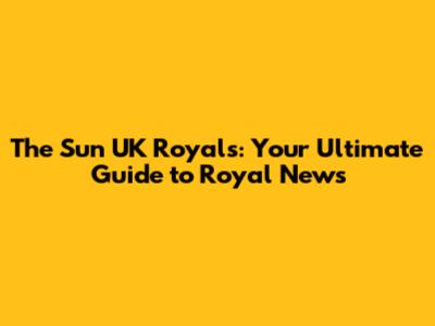 The Sun UK Royals: Your Ultimate Guide to Royal News