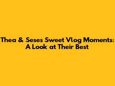 Thea & Sese's Sweet Vlog Moments: A Look at Their Best