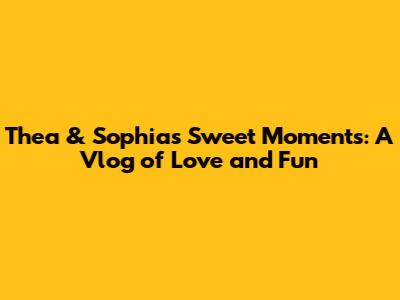 Thea & Sophia's Sweet Moments: A Vlog of Love and Fun