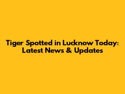 Tiger Spotted in Lucknow Today: Latest News & Updates