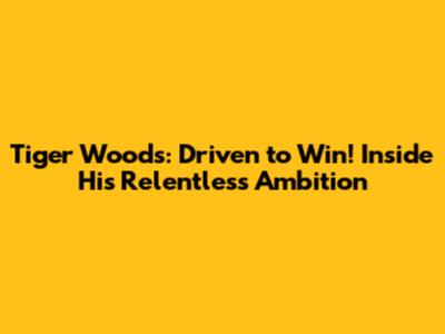 Tiger Woods: Driven to Win! Inside His Relentless Ambition