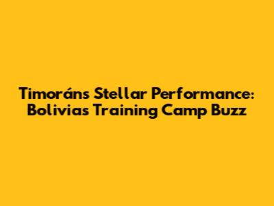 Timorán's Stellar Performance: Bolivia's Training Camp Buzz