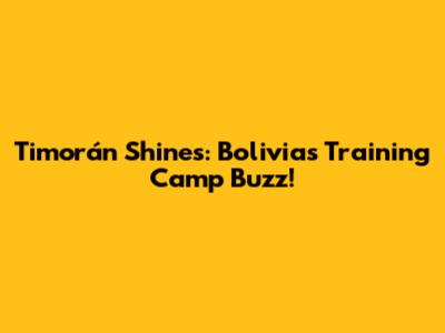 Timorán Shines: Bolivia's Training Camp Buzz!