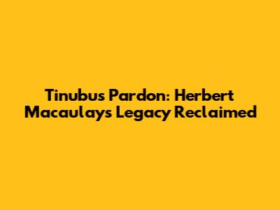 Tinubu's Pardon: Herbert Macaulay's Legacy Reclaimed