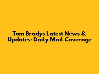 Tom Brady's Latest News & Updates: Daily Mail Coverage