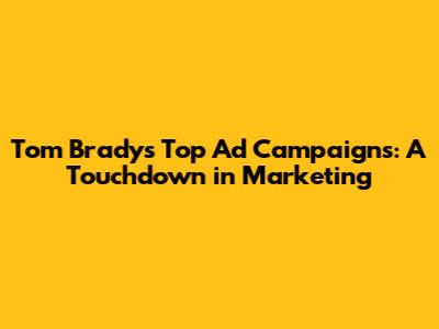 Tom Brady's Top Ad Campaigns: A Touchdown in Marketing
